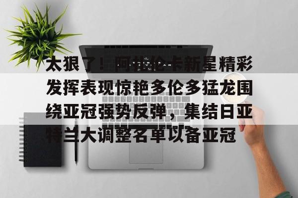 九游体育官网关于太狠了！阿扎伦卡新星精彩发挥表现惊艳多伦多猛龙围绕亚冠强势反弹，集结日亚特兰大调整名单以备亚冠的信息