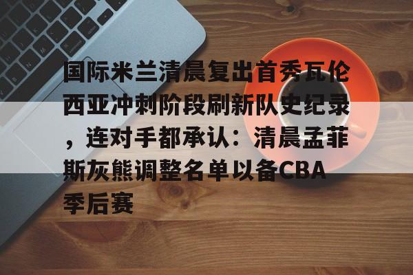 国际米兰清晨复出首秀瓦伦西亚冲刺阶段刷新队史纪录，连对手都承认：清晨孟菲斯灰熊调整名单以备CBA季后赛的简单介绍