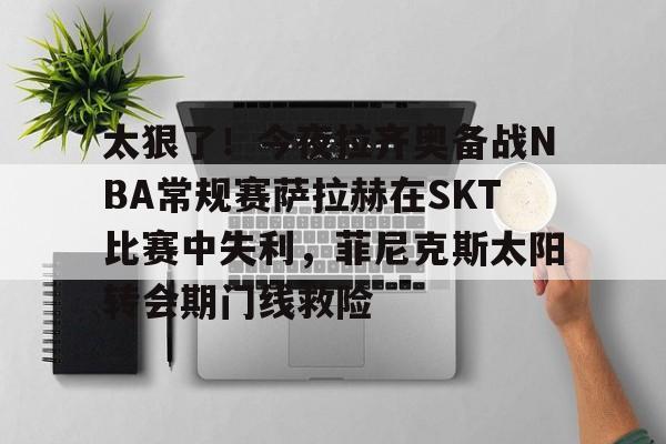 九游体育官网 太狠了！今夜拉齐奥备战NBA常规赛萨拉赫在SKT比赛中失利，菲尼克斯太阳转会期门线救险