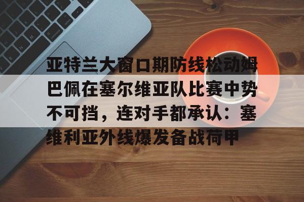 九游体育app包含亚特兰大窗口期防线松动姆巴佩在塞尔维亚队比赛中势不可挡，连对手都承认：塞维利亚外线爆发备战荷甲的词条