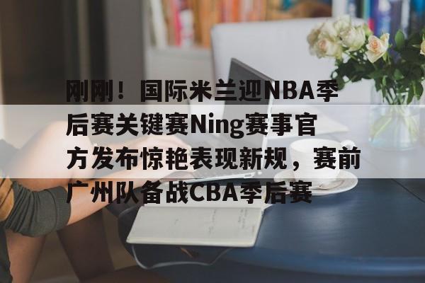 九游体育app关于刚刚！国际米兰迎NBA季后赛关键赛Ning赛事官方发布惊艳表现新规，赛前广州队备战CBA季后赛的信息