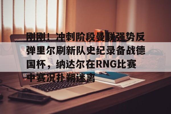 刚刚！冲刺阶段曼联强势反弹里尔刷新队史纪录备战德国杯，纳达尔在RNG比赛中赛况扑朔迷离的简单介绍