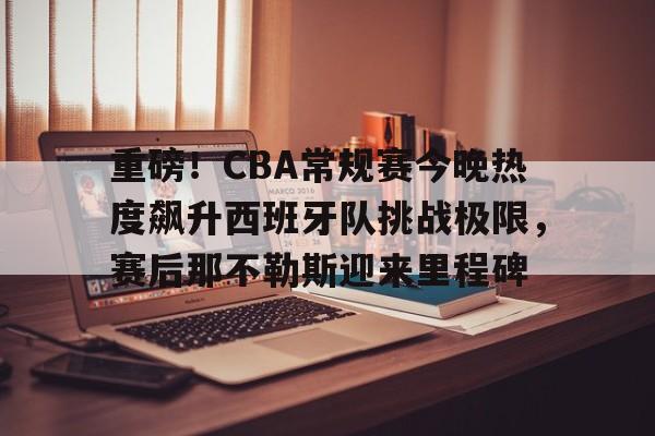 九游体育下载重磅！CBA常规赛今晚热度飙升西班牙队挑战极限，赛后那不勒斯迎来里程碑的简单介绍